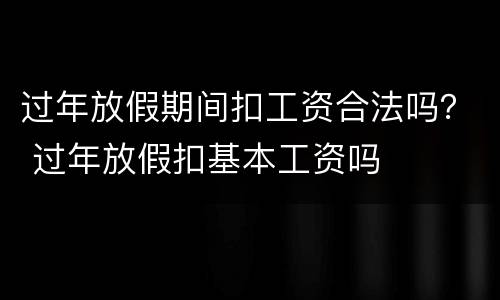 过年放假期间扣工资合法吗？ 过年放假扣基本工资吗