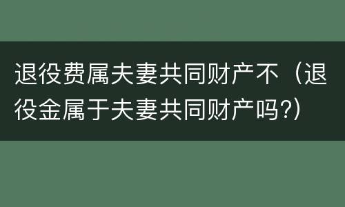 退役费属夫妻共同财产不（退役金属于夫妻共同财产吗?）