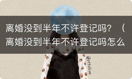 离婚没到半年不许登记吗？（离婚没到半年不许登记吗怎么办）