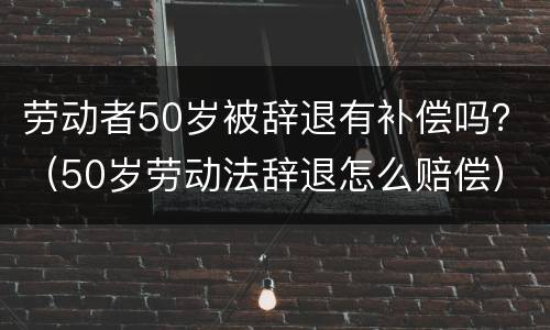 劳动者50岁被辞退有补偿吗？（50岁劳动法辞退怎么赔偿）