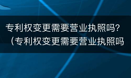 专利权变更需要营业执照吗？（专利权变更需要营业执照吗）