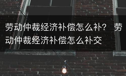 劳动仲裁经济补偿怎么补？ 劳动仲裁经济补偿怎么补交
