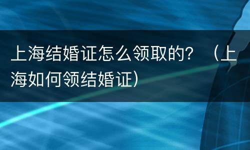 上海结婚证怎么领取的？（上海如何领结婚证）