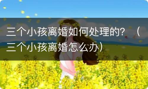 三个小孩离婚如何处理的？（三个小孩离婚怎么办）
