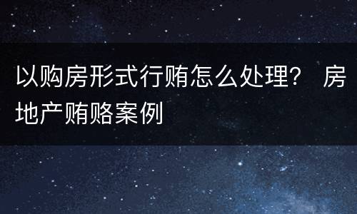 以购房形式行贿怎么处理？ 房地产贿赂案例