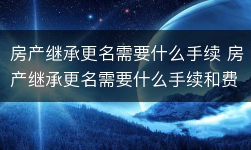房产继承更名需要什么手续 房产继承更名需要什么手续和费用