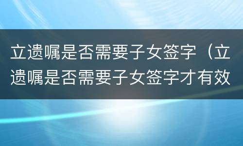 立遗嘱是否需要子女签字（立遗嘱是否需要子女签字才有效）