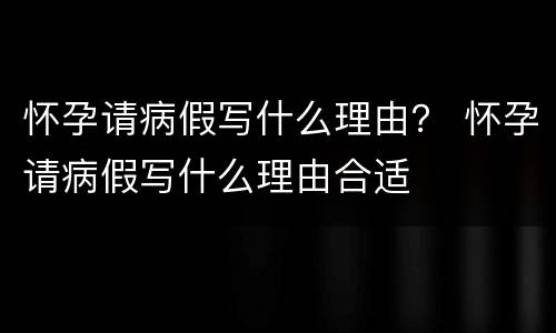 怀孕请病假写什么理由？ 怀孕请病假写什么理由合适