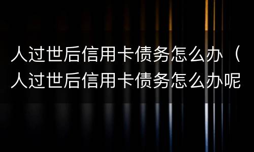 人过世后信用卡债务怎么办（人过世后信用卡债务怎么办呢）