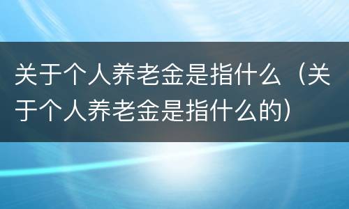关于个人养老金是指什么（关于个人养老金是指什么的）