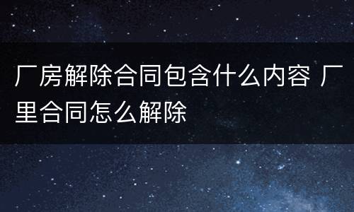 厂房解除合同包含什么内容 厂里合同怎么解除