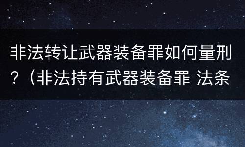 非法转让武器装备罪如何量刑?（非法持有武器装备罪 法条）