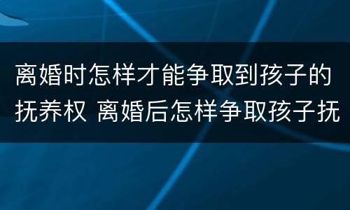 离婚时怎样才能争取到孩子的抚养权 离婚后怎样争取孩子抚养权
