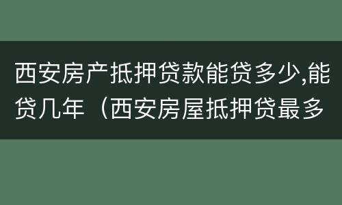 西安房产抵押贷款能贷多少,能贷几年（西安房屋抵押贷最多可以贷多少年）