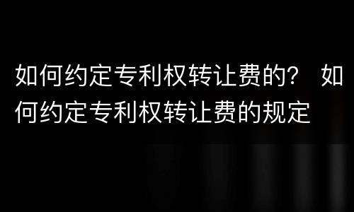如何约定专利权转让费的？ 如何约定专利权转让费的规定