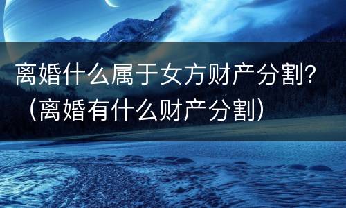 离婚什么属于女方财产分割？（离婚有什么财产分割）