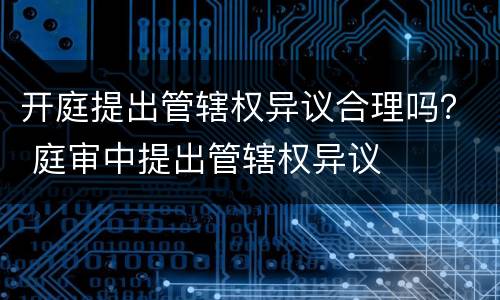 开庭提出管辖权异议合理吗？ 庭审中提出管辖权异议