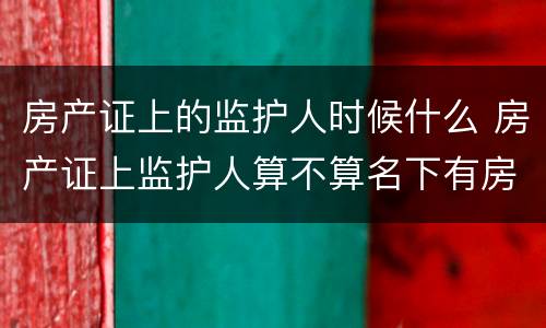 房产证上的监护人时候什么 房产证上监护人算不算名下有房产