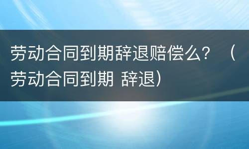 劳动合同到期辞退赔偿么？（劳动合同到期 辞退）