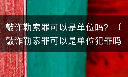 敲诈勒索罪可以是单位吗？（敲诈勒索罪可以是单位犯罪吗）