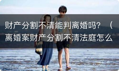 财产分割不清能判离婚吗？（离婚案财产分割不清法庭怎么判）