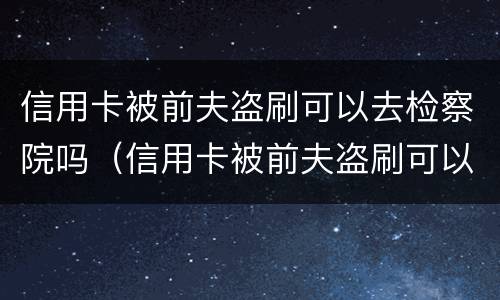 信用卡被前夫盗刷可以去检察院吗（信用卡被前夫盗刷可以去检察院吗怎么处理）