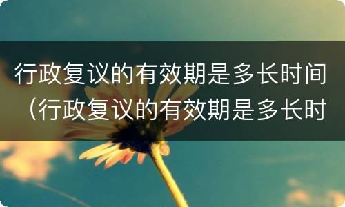 行政复议的有效期是多长时间（行政复议的有效期是多长时间内）