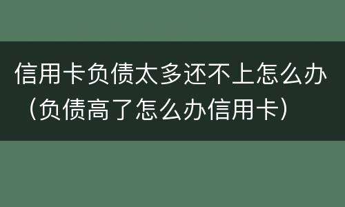 信用卡负债太多还不上怎么办（负债高了怎么办信用卡）