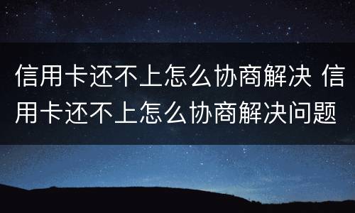 信用卡还不上怎么协商解决 信用卡还不上怎么协商解决问题