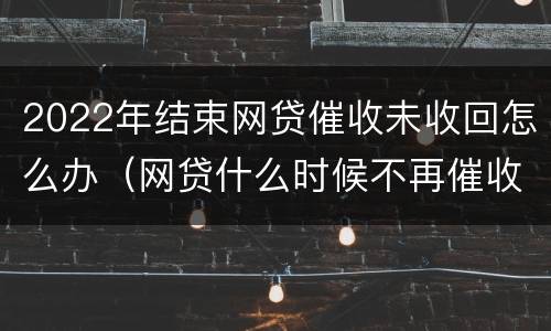 2022年结束网贷催收未收回怎么办（网贷什么时候不再催收）