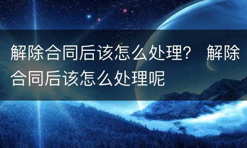 解除合同后该怎么处理？ 解除合同后该怎么处理呢