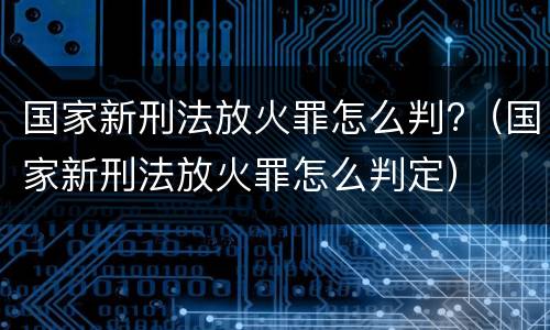 国家新刑法放火罪怎么判?（国家新刑法放火罪怎么判定）