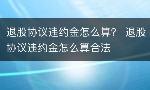 退股协议违约金怎么算？ 退股协议违约金怎么算合法