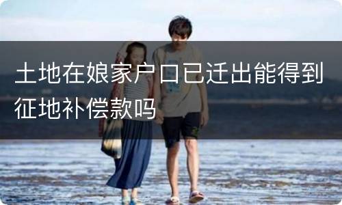 土地在娘家户口已迁出能得到征地补偿款吗