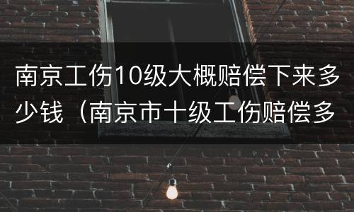 南京工伤10级大概赔偿下来多少钱（南京市十级工伤赔偿多少钱）