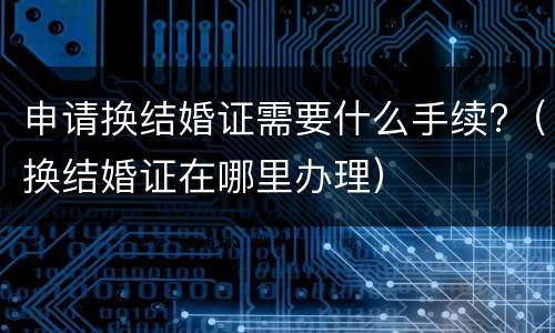 申请换结婚证需要什么手续?（换结婚证在哪里办理）