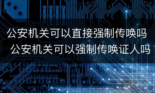 公安机关可以直接强制传唤吗 公安机关可以强制传唤证人吗