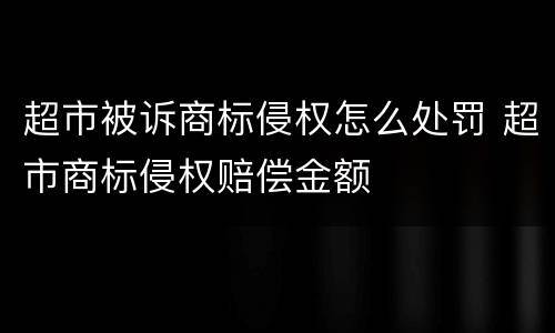 超市被诉商标侵权怎么处罚 超市商标侵权赔偿金额