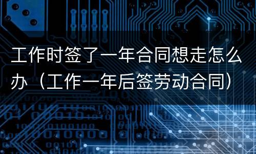 工作时签了一年合同想走怎么办（工作一年后签劳动合同）