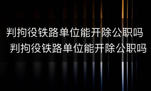 判拘役铁路单位能开除公职吗 判拘役铁路单位能开除公职吗