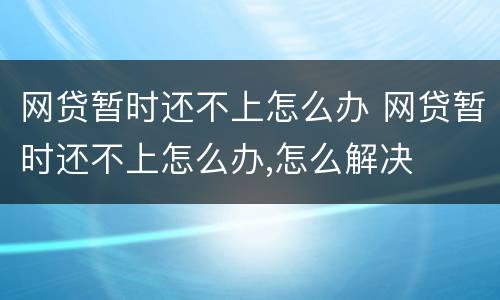网贷暂时还不上怎么办 网贷暂时还不上怎么办,怎么解决