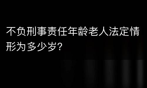 不负刑事责任年龄老人法定情形为多少岁？
