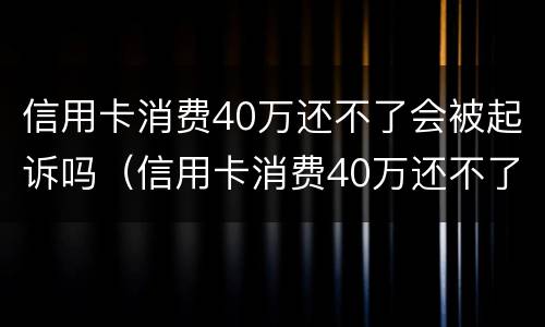 信用卡消费40万还不了会被起诉吗（信用卡消费40万还不了会被起诉吗知乎）