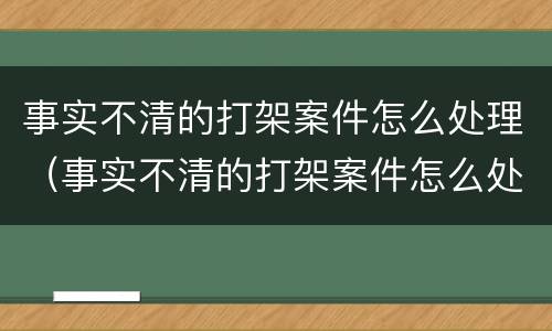 事实不清的打架案件怎么处理（事实不清的打架案件怎么处理好）