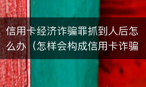 信用卡经济诈骗罪抓到人后怎么办（怎样会构成信用卡诈骗罪）