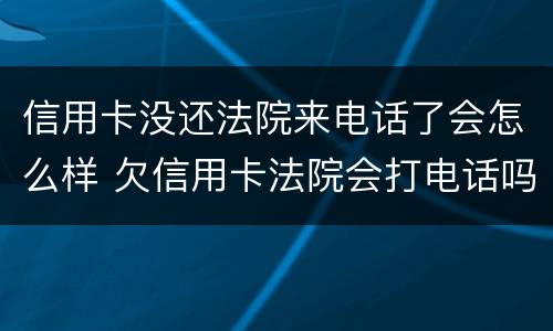信用卡没还法院来电话了会怎么样 欠信用卡法院会打电话吗