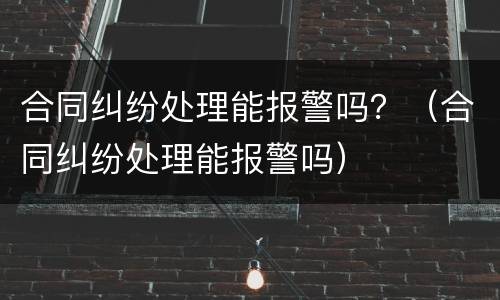 合同纠纷处理能报警吗？（合同纠纷处理能报警吗）