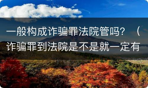 一般构成诈骗罪法院管吗？（诈骗罪到法院是不是就一定有罪了）
