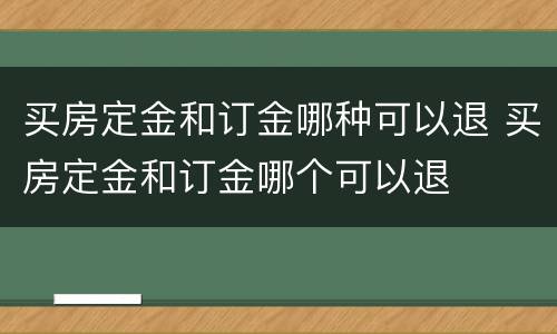 买房定金和订金哪种可以退 买房定金和订金哪个可以退