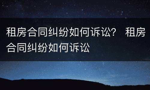 租房合同纠纷如何诉讼？ 租房合同纠纷如何诉讼